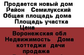 Продается новый дом › Район ­ Семилукский › Общая площадь дома ­ 110 › Площадь участка ­ 5 › Цена ­ 3 400 000 - Воронежская обл. Недвижимость » Дома, коттеджи, дачи продажа   . Воронежская обл.